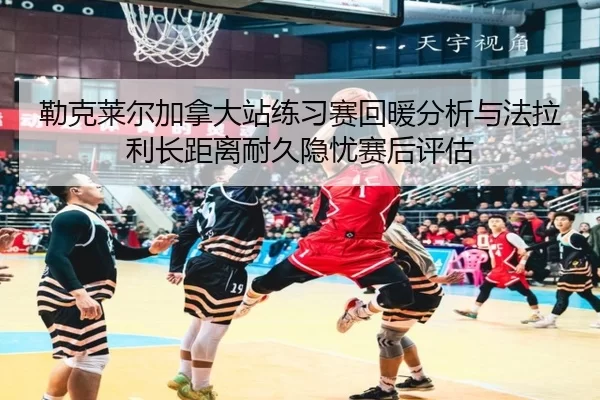 勒克莱尔加拿大站练习赛回暖分析与法拉利长距离耐久隐忧赛后评估