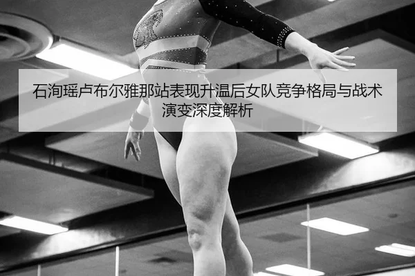 石洵瑶卢布尔雅那站表现升温后女队竞争格局与战术演变深度解析