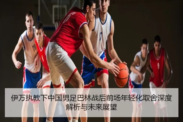 伊万执教下中国男足巴林战后前场年轻化取舍深度解析与未来展望